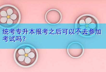 統(tǒng)考專升本報(bào)考之后可以不去參加考試嗎？