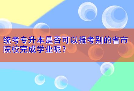 統(tǒng)考專升本是否可以報考別的省市院校完成學業(yè)呢？