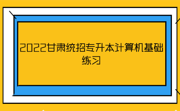 2022甘肅統(tǒng)招專升本計算機基礎(chǔ)練習(xí)