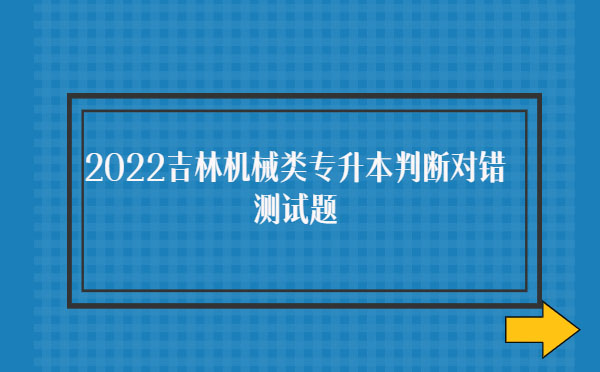 2022吉林機械類專升本判斷對錯測試題