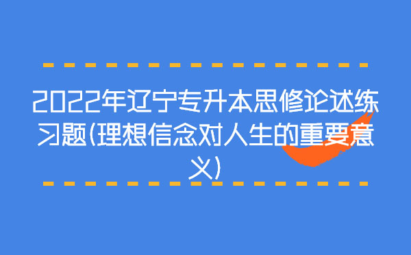 2022年遼寧專升本思修論述練習題(理想信念對人生的重要意義)