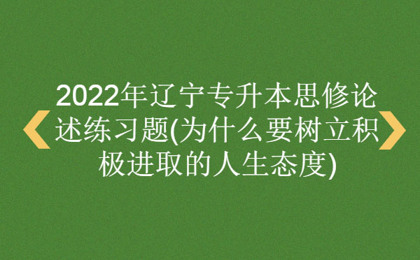 2022年遼寧專(zhuān)升本思修論述練習(xí)題(為什么要樹(shù)立積極進(jìn)取的人生態(tài)度)