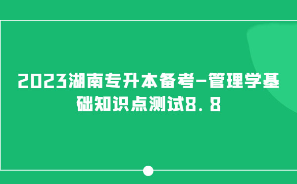 2023湖南專(zhuān)升本備考-管理學(xué)基礎(chǔ)知識(shí)點(diǎn)測(cè)試8.8