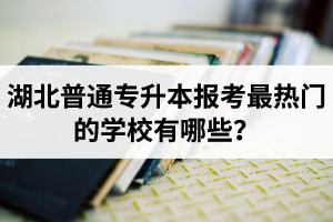 湖北普通專升本報考最熱門的學(xué)校有哪些？