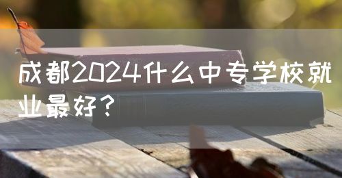 成都2024什么中專學(xué)校就業(yè)最好？(圖1)