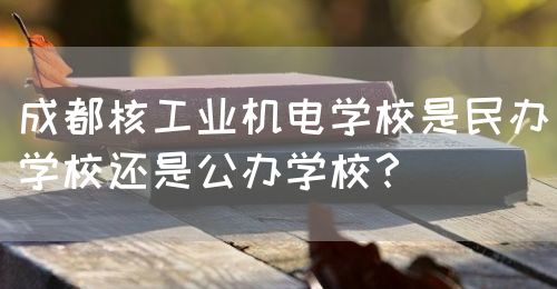 成都核工業(yè)機(jī)電學(xué)校是民辦學(xué)校還是公辦學(xué)校？(圖1)