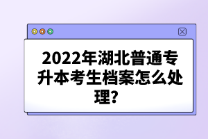 2022年湖北普通專升本考生檔案怎么處理？