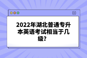 2022年湖北普通專升本英語考試相當(dāng)于幾級(jí)？