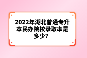 2022年湖北普通專(zhuān)升本民辦院校錄取率是多少？