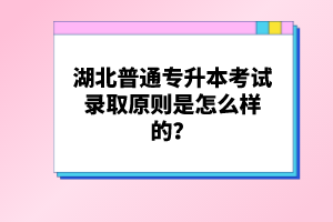 湖北普通專(zhuān)升本考試錄取原則是怎么樣的？