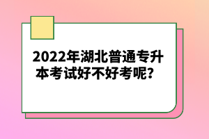 2022年湖北普通專升本考試好不好考呢？