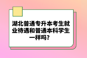 湖北普通專升本考生就業(yè)待遇和普通本科學(xué)生一樣嗎？