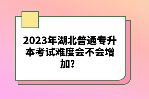 2023年湖北普通專升本考試難度會(huì)不會(huì)增加？