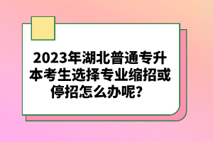 2023年湖北普通專升本考生選擇專業(yè)縮招或停招怎么辦呢？