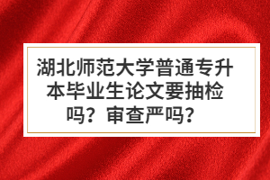 湖北師范大學(xué)普通專升本畢業(yè)生論文要抽檢嗎？審查嚴(yán)嗎？