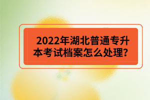 2022年湖北普通專升本考試檔案怎么處理？