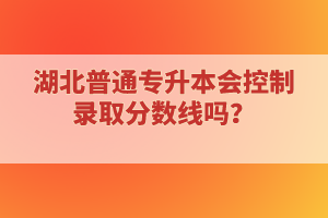 湖北普通專升本會控制錄取分?jǐn)?shù)線嗎？