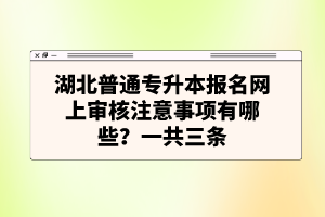 湖北普通專升本報名網(wǎng)上審核注意事項有哪些？一共三條