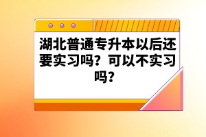 湖北普通專升本以后還要實習嗎？可以不實習嗎？