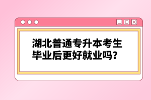 湖北普通專升本考生畢業(yè)后更好就業(yè)嗎？