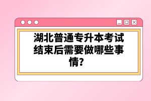 湖北普通專升本考試結束后需要做哪些事情？