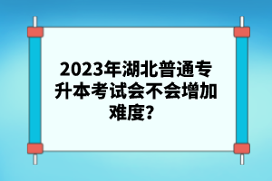 2023年湖北普通專升本考試會不會增加難度？