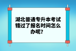 湖北普通專升本考試錯過了報名時間怎么辦呢？