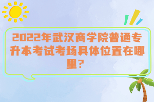  2022年武漢商學(xué)院普通專升本考試考場(chǎng)具體位置在哪里？