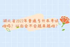 湖北省2022年普通專升本考試難嗎？以后會不會越來越難？