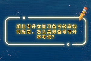 湖北專升本復(fù)習(xí)備考效率如何提高，怎么高效備考專升本考試？