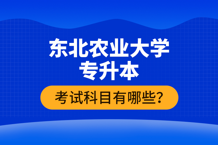 東北農(nóng)業(yè)大學專升本考試科目有哪些？