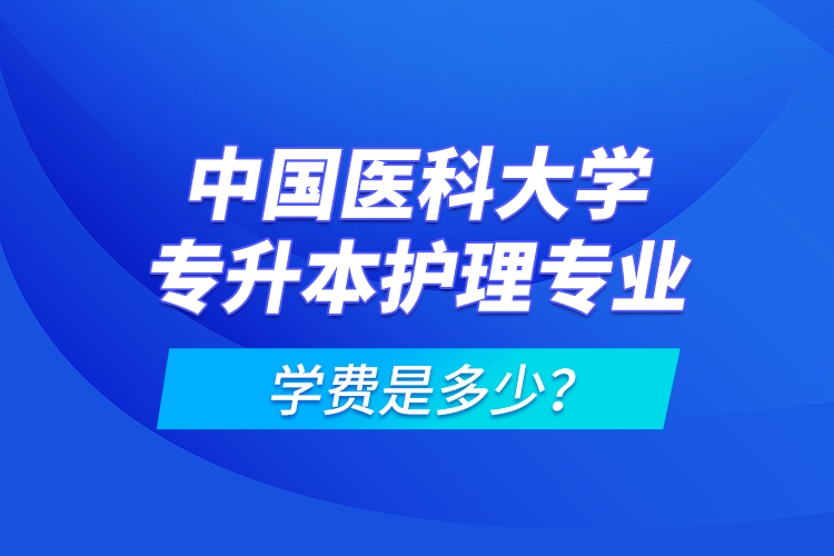 中國醫(yī)科大學專升本護理專業(yè)學費是多少？