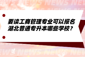 要讀工商管理專業(yè)可以報名湖北普通專升本哪些學(xué)校？