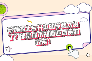 覺得湖北專升本的學費太貴了？那是你不知道還有資助政策！