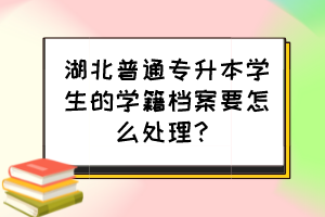 湖北普通專升本學(xué)生的學(xué)籍檔案要怎么處理？