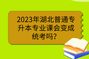 2023年湖北普通專升本專業(yè)課會(huì)變成統(tǒng)考嗎？